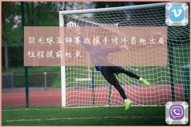 羽毛球亚锦赛战报李诗沣首轮出局征程提前结束
