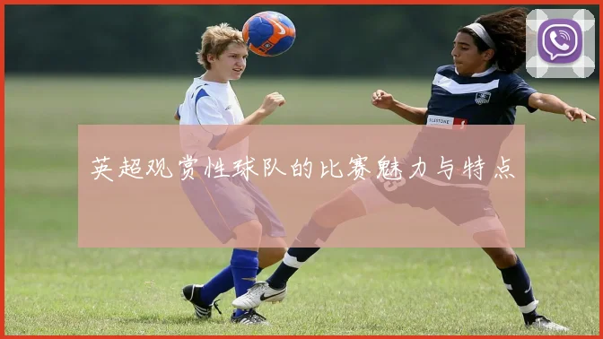 英超观赏性球队的比赛魅力与特点